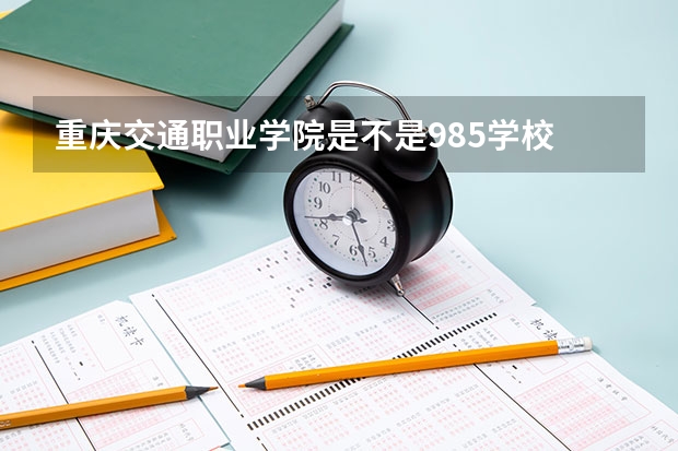 重庆交通职业学院是不是985学校 重庆交通职业学院有哪些王牌的专业