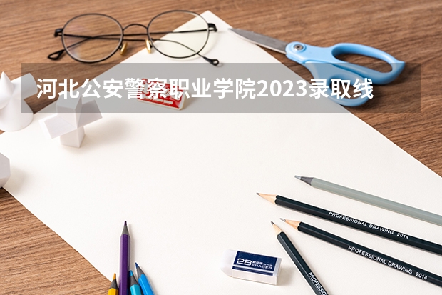 河北公安警察职业学院2023录取线（警官学院本科录取分数线2023年）