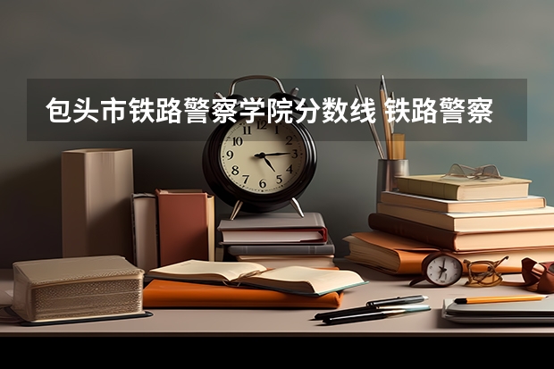包头市铁路警察学院分数线 铁路警察学院分数线