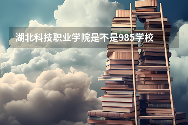 湖北科技职业学院是不是985学校 湖北科技职业学院有哪些王牌的专业