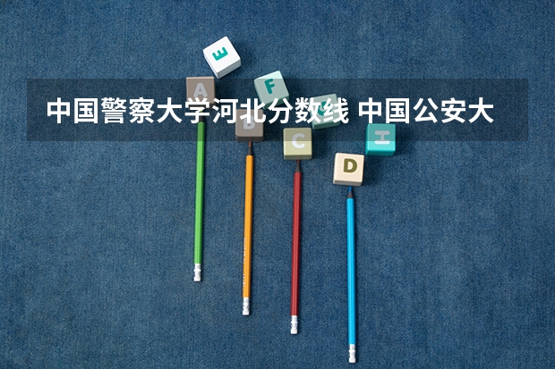 中国警察大学河北分数线 中国公安大学2023分数线