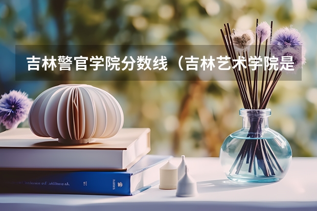 吉林警官学院分数线（吉林艺术学院是几本）