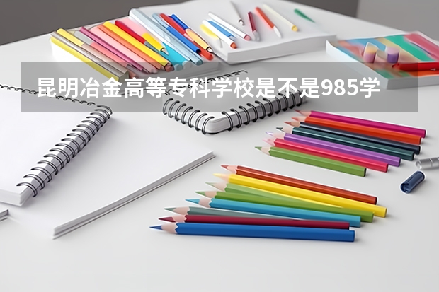 昆明冶金高等专科学校是不是985学校 昆明冶金高等专科学校有哪些王牌的专业