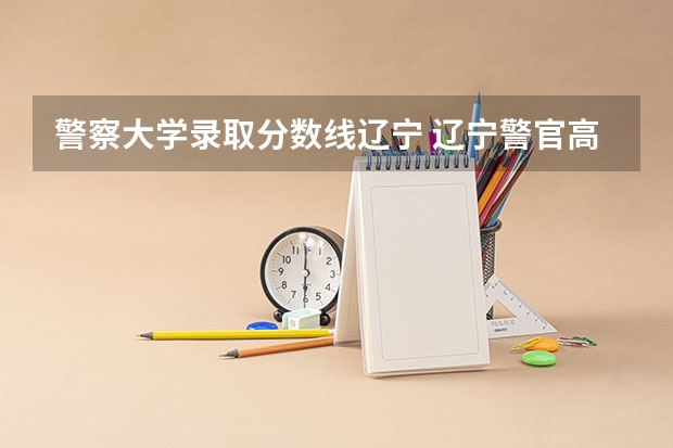 警察大学录取分数线辽宁 辽宁警官高等专科学校录取分数线