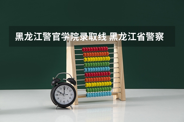 黑龙江警官学院录取线 黑龙江省警察学院录取分数线