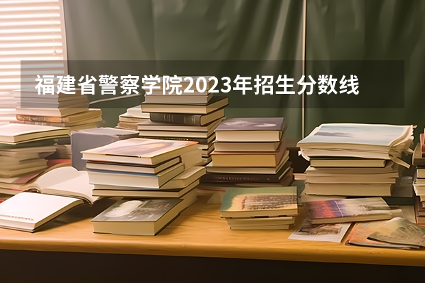福建省警察学院2023年招生分数线（福建警察学院录取分数线）