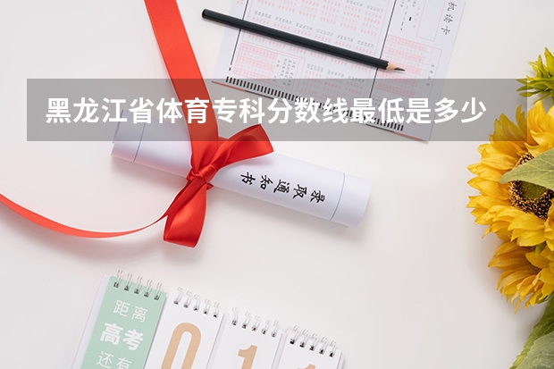 黑龙江省体育专科分数线最低是多少