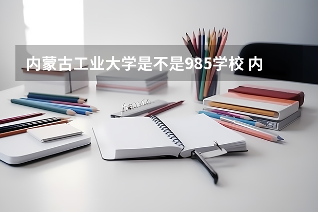 内蒙古工业大学是不是985学校 内蒙古工业大学有哪些王牌的专业