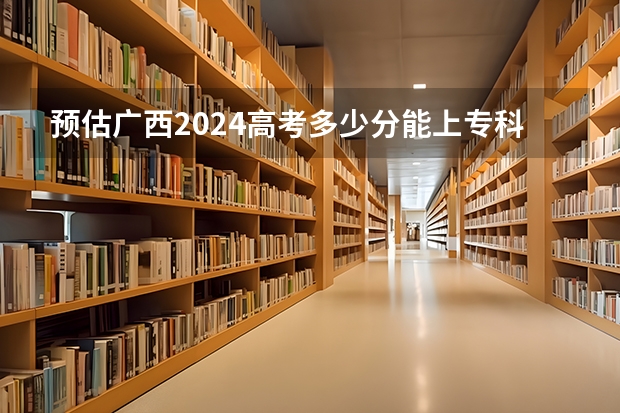 预估广西2024高考多少分能上专科 专科分数线预测