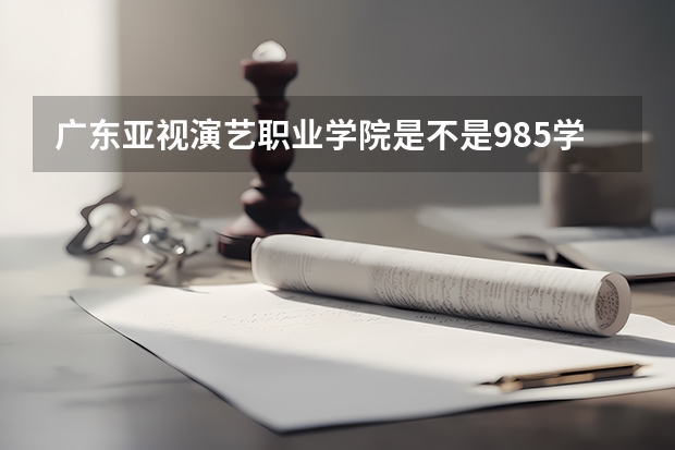 广东亚视演艺职业学院是不是985学校 广东亚视演艺职业学院有哪些王牌的专业